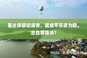 署近承明叨谒帝，赋成平乐谬为郎。出自哪首诗？