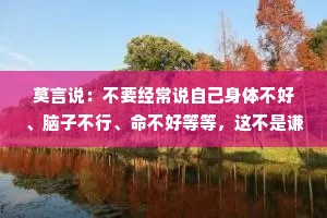 莫言说：不要经常说自己身体不好、脑子不行、命不好等等，这不是谦虚，这是自证预言。不要经常说别人不好。批评别人首先不能让自己变好