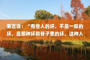 莫言说：“有些人的坏，不是一般的坏，是那种坏到骨子里的坏，这种人无论受多少教育，活到多大，无论你对他多好，都改变不了他的本性。”