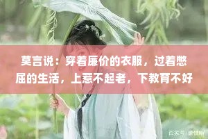 莫言说：穿着廉价的衣服，过着憋屈的生活，上惹不起老，下教育不好小，中间那个还不依不饶，活成了自己和别人都讨厌的样子，拼命顾家……