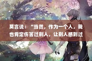 莫言说：“当然，作为一个人，我也肯定伤害过别人，让别人感到过恐惧。现在我才明白，世界上，所有的猛兽，或者鬼怪，都不如那些丧失了理智和良知的人可怕。” 