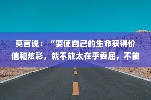 莫言说：“要使自己的生命获得价值和炫彩，就不能太在乎委屈，不能让它们揪紧你的心灵、扰乱你的生活。要学会一笑置之，要学会超然待之，要学会转化势能。智者懂得隐忍，原谅周围的那些人，在宽容中壮大自己。”