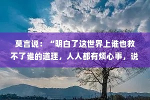 莫言说：“明白了这世界上谁也救不了谁的道理，人人都有烦心事，说出来不充饥解渴。”