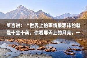莫言说：“世界上的事情最忌讳的就是十全十美，你看那天上的月亮，一旦圆满了，马上就要亏厌，树上的果子，一旦熟透了，马上就要坠落。凡事总要留一个欠缺，才能持恒。”