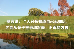 莫言说：“人只有知道自己无知后，才能从骨子里谦和起来，不再恃才傲物，不再咄咄逼人。”