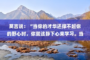 莫言说：“当你的才华还撑不起你的野心时，你就该静下心来学习。当你的水平还驾驭不了你的目标时，就应该沉下心来历练。”