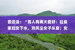 鲁迅说：“男人有两大爱好：拉良家妇女下水，劝风尘女子从良；女人有两大爱好：和穷人总是谈钱，和富人谈的全是感情。”