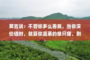 莫言说：不管你多么善良，当你没价值时，就算你温柔的像只猫，别人都嫌你掉毛！ 