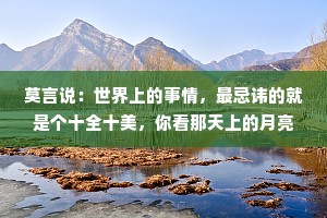 莫言说：世界上的事情，最忌讳的就是个十全十美，你看那天上的月亮，一旦圆满了，马上就要亏厌；树上的果子，一旦熟透了，马上就要坠落。凡事总要稍留欠缺，才能持恒