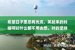 希望日子里总有光亮，笑起来的时候可以什么都不用去想。对的坚持，错的遗忘，世间山河之广，祝自己如愿以偿