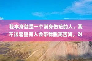 我本身就是一个满身伤疤的人，我不该奢望有人会带我脱离苦海，对不起，我还以为你和别人不一样……