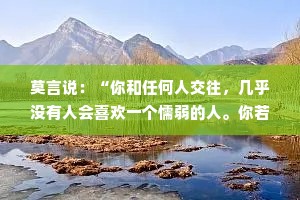 莫言说：“你和任何人交往，几乎没有人会喜欢一个懦弱的人。你若表现的紧张、胆怯、卑微、谄媚，那么你将会遭受到这世界上最深的恶意