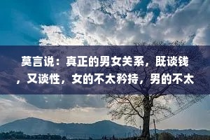 莫言说：真正的男女关系，既谈钱，又谈性，女的不太矜持，男的不太抠，这才是成年人的交往，金钱不能衡量感情，但可以过滤不真诚