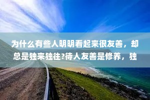 为什么有些人明明看起来很友善，却总是独来独往?待人友善是修养，独来独往是性格。