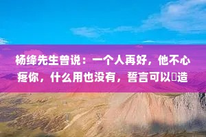 杨绛先生曾说：一个人再好，他不心疼你，什么用也没有，誓言可以編造，浪漫可以伪装，唯有心疼，是来自内心的情感，它欺骗不了别人。