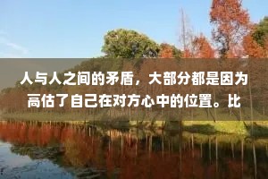 人与人之间的矛盾，大部分都是因为高估了自己在对方心中的位置。比如把陌生人当熟人，把熟人当朋友，把朋友当亲人，把恋人当爱人，把爱人当外人。
