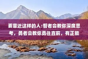 要靠近这样的人:智者会教你深度思考，勇者会教你勇往直前，有正能量的人会告诉你，生活处处皆是美好。