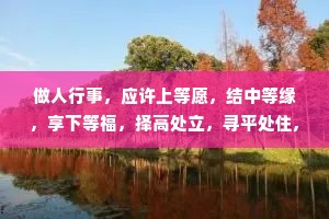 做人行事，应许上等愿，结中等缘，享下等福，择高处立，寻平处住,向宽处行。能受天磨真铁汉，不遭人嫉是庸才。