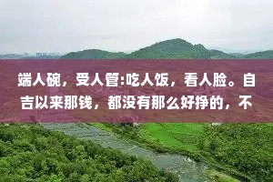 端人碗，受人管:吃人饭，看人脸。自吉以来那钱，都没有那么好挣的，不是让你遭点罪，就是计你受点气。