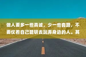 做人要多一些真诚，少一些套路，不要仗着自己聪明去玩弄身边的人。其实谁都不傻，只是不想和你计较罢了!玩大了惹火上身，玩久了众叛亲离。堂堂正正做人，坦坦荡荡做事!