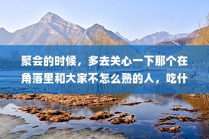 聚会的时候，多去关心一下那个在角落里和大家不怎么熟的人，吃什么喝什么多问问他，聊天的时候也多跟他聊一聊，这是雪中送炭他会感谢你，不管你们以后有没有交集，人情他一定会记得。