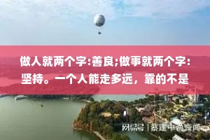 做人就两个字:善良;做事就两个字:坚持。一个人能走多远，靠的不是眼睛，而是眼光;一个人事能做多大，靠的不是技巧，而是格局;一个人能交往多久，靠的不是忽悠，而是真诚。做人没有捷径只有厚德，才能载物。