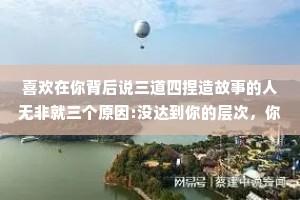 喜欢在你背后说三道四捏造故事的人无非就三个原因:没达到你的层次，你有的东西他没有，模仿你的生活方式未遂。