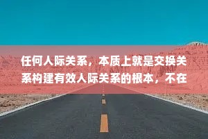 任何人际关系，本质上就是交换关系构建有效人际关系的根本，不在于你的人品有多好，格局有多大，责任心有多强，而在于你的可交换价值有多大。