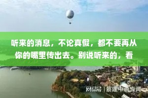 听来的消息，不论真假，都不要再从你的嘴里传出去。别说听来的，看到的也未必全是真相。耳听为虚，眼见也未必是实的。