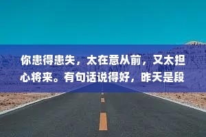 你患得患失，太在意从前，又太担心将来。有句话说得好，昨天是段历史，明天是个谜团，而今天是天赐的礼物，像珍惜礼物那样珍惜今天。