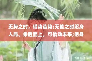 无势之时，借势造势;无能之时躬身入局。乘胜而上，可撬动未来;躬身入局，可以提升能力;借势谋局，才能逆风翻盘。