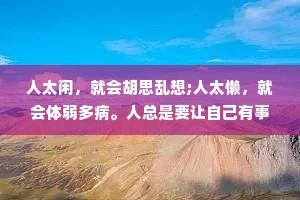 人太闲，就会胡思乱想;人太懒，就会体弱多病。人总是要让自己有事情做，精神才不会空虚乏味，身体才不会懈怠无力。忙碌是治疗焦虑的良药，它能把你从负能量中解救出来，它会让你的生活越来越好。懒生穷，穷生累，累