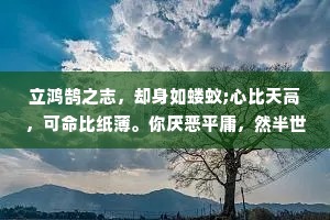 立鸿鹄之志，却身如蝼蚁;心比天高，可命比纸薄。你厌恶平庸，然半世陷于其中;你向往高尚，却毕生求而不得。倘若事与愿违，何不颠倒所想?