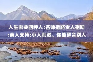 人生需要四种人:名师指路贵人相助:亲人支持;小人刺激。你能整合别人，说明你有能力;你能被人整合，说明你有价值。没有谁跟谁干，本身就是合作，相互成就，互为贵人。自身价值固然重要但好的人品更加可贵。