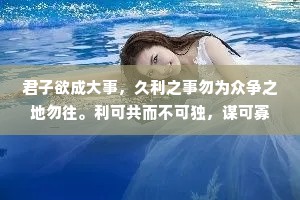 君子欲成大事，久利之事勿为众争之地勿往。利可共而不可独，谋可寡而不可众。凡成大事者，以识为主，以才为辅。人谋一半，天意一半，谋事在人，成事在天。