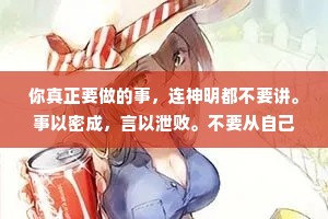 你真正要做的事，连神明都不要讲。事以密成，言以泄败。不要从自己嘴里来表现自己，应该从别人嘴里去了解强大的自己。也不要告诉大家你的计划，请向他们展示你的结果，不鸣则已，一鸣惊人。