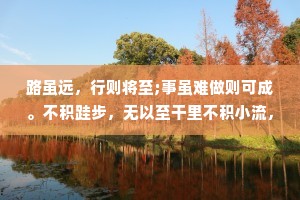 路虽远，行则将至;事虽难做则可成。不积跬步，无以至干里不积小流，无以成江海。漫漫长途终有回转;余味苦涩，终有回甘天下大事，必作于细;天下难事必成于你。不经一番寒彻骨，怎得梅花扑鼻香。