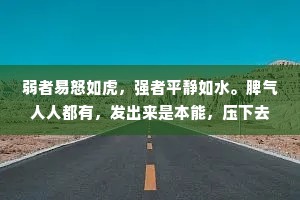 弱者易怒如虎，强者平静如水。脾气人人都有，发出来是本能，压下去是本事。情绪就像心魔，你不控制它，它便吞噬你。一个人情绪稳定的背后，是实力，也是格局。简单的事不争吵，复杂的事不烦恼，发怒时不讲话，生气时