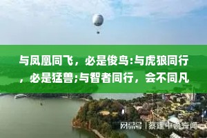 与凤凰同飞，必是俊鸟:与虎狼同行，必是猛兽;与智者同行，会不同凡响;与高人为伍，能登上巅峰。