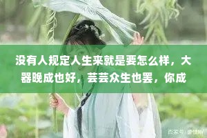 没有人规定人生来就是要怎么样，大器晚成也好，芸芸众生也罢，你成为自己就好，不用给自己设限，也不用完成世俗所规定的期待。希望你在热爱的世界里奔赴山海，用你心底的那份热烈与赤诚去走更长更远的路。