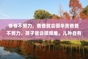 爷爷不努力，爸爸就会很辛苦爸爸不努力，孩子就会很艰难。儿孙自有儿孙福，你有多努力，孩子就有多享福;你不努力，孩子就只能从头开始。一个好的家庭，不是要多么殷实富有，而是要一代一代地向上托举，让下一代更上