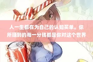 人一生都在为自己的认知买单。你所赚到的每一分钱都是你对这个世界的认知的变现，你所亏掉的每一分钱也都是因为你对这个出界的认知有缺陷。你永远赚不到超出自身认知的钱，除非靠运气，但是靠运气赚到的钱，最后大多