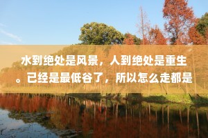 水到绝处是风景，人到绝处是重生。已经是最低谷了，所以怎么走都是向上。不要怕，擦干眼泪，续往前走，乐观积极，生活必定风生水起。你要知道人生除了生死，其余的都是擦伤。