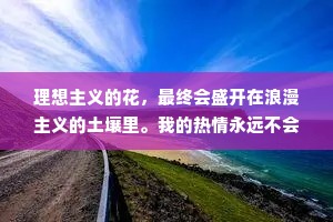 理想主义的花，最终会盛开在浪漫主义的土壤里。我的热情永远不会熄灭，在现实和平凡之中，我们终将上岸，阳光万里。