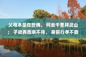 父母本是在世佛， 何去千里拜灵山； 子欲养而亲不待， 身前行孝不能等； 父母在时多尽孝， 莫留遗憾毁一生。