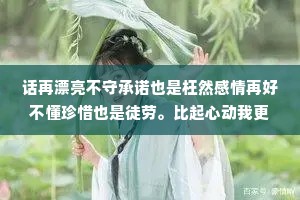 话再漂亮不守承诺也是枉然感情再好不懂珍惜也是徒劳。比起心动我更喜欢心安，时间久了，只喜欢有结果的事和说话算话的人。
