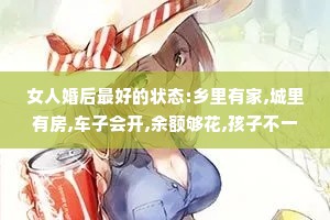 女人婚后最好的状态:乡里有家,城里有房,车子会开,余额够花,孩子不一定成才但要懂事，爱你的人不一定优秀但要顾家。