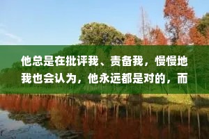 他总是在批评我、责备我，慢慢地我也会认为，他永远都是对的，而我永远是错的。似乎这么想的话他对我的训斥就都变得合理了。