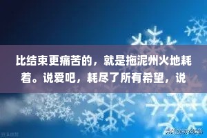 比结束更痛苦的，就是拖泥州火地耗着。说爱吧，耗尽了所有希望，说不爱吧，又在某个瞬间发了液地想控回。一边崩溃，一边自愈发发复复，一边清醒，一边糊涂边说放下，一边又无可数药地说相念。
