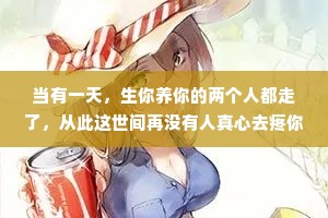 当有一天，生你养你的两个人都走了，从此这世间再没有人真心去疼你，去爱你，没有人真心地去关心你，你过得好不好，你生活得好不好，工作得怎么样，是胖了还是瘦了?没有人去忍受你的坏脾气，去包容你的缺点。当我们